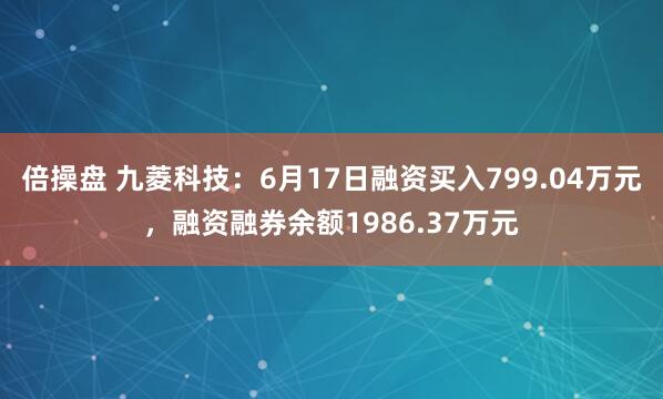 倍操盘 九菱科技：6月17日融资买入799.04万元，融资融券余额1986.37万元