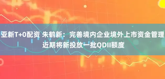 亚新T+0配资 朱鹤新：完善境内企业境外上市资金管理 近期将新投放一批QDII额度
