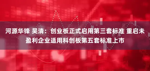 河源华锋 吴清：创业板正式启用第三套标准 重启未盈利企业适用科创板第五套标准上市