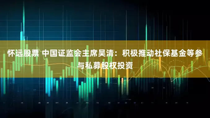 怀远股票 中国证监会主席吴清：积极推动社保基金等参与私募股权投资