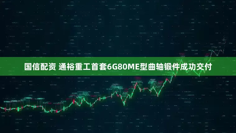 国信配资 通裕重工首套6G80ME型曲轴锻件成功交付