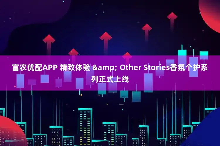 富农优配APP 精致体验 & Other Stories香氛个护系列正式上线