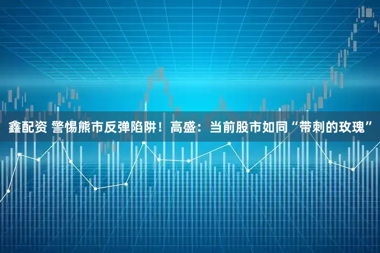 鑫配资 警惕熊市反弹陷阱！高盛：当前股市如同“带刺的玫瑰”