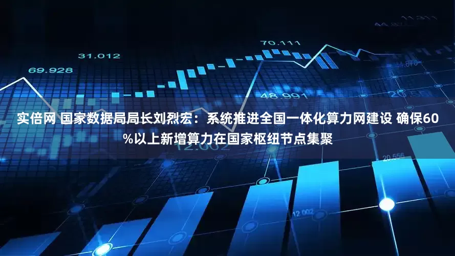 实倍网 国家数据局局长刘烈宏：系统推进全国一体化算力网建设 确保60%以上新增算力在国家枢纽节点集聚