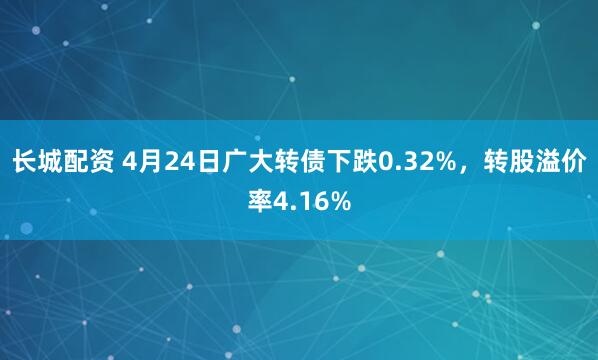 长城配资 4月24日广大转债下跌0.32%，转股溢价率4.16%