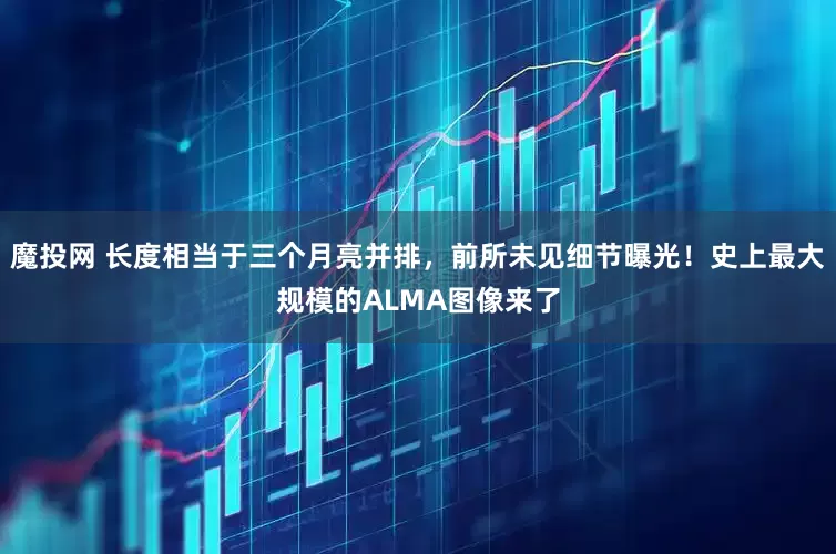 魔投网 长度相当于三个月亮并排，前所未见细节曝光！史上最大规模的ALMA图像来了